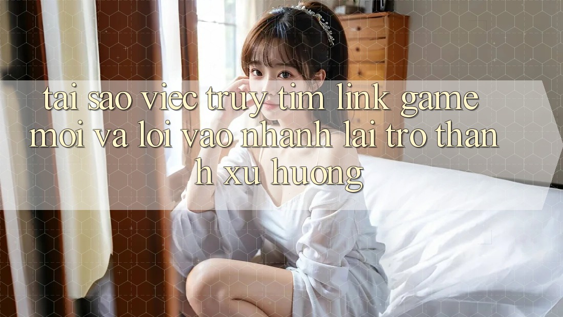 Tại sao việc truy tìm “Link Game Mới” và “Lối Vào Nhanh” lại trở thành xu hướng?