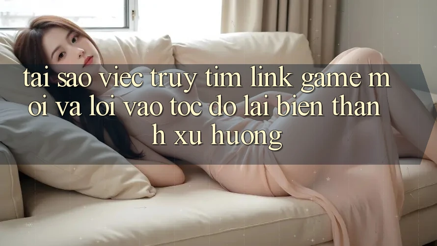 Tại sao việc truy tìm “Link Game Mới” và “Lối Vào Tốc độ” lại biến thành xu hướng?