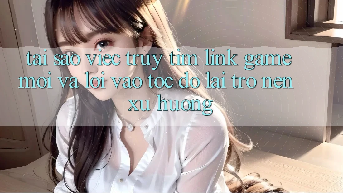 Tại sao việc truy tìm “Link Game Mới” và “Lối Vào Tốc độ” lại trở nên xu hướng?