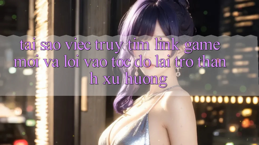 Tại sao việc truy tìm “Link Game Mới” và “Lối Vào Tốc độ” lại trở thành xu hướng?