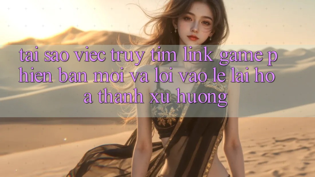 Tại sao việc truy tìm “Link Game Phiên bản mới” và “Lối Vào Lẹ” lại hóa thành xu hướng?