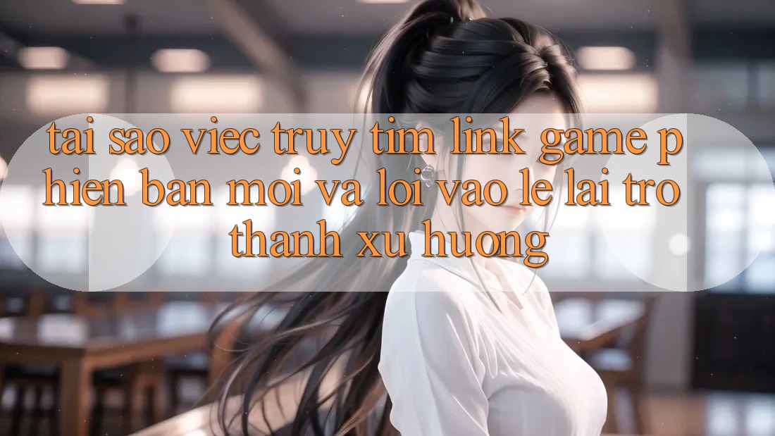 Tại sao việc truy tìm “Link Game Phiên bản mới” và “Lối Vào Lẹ” lại trở thành xu hướng?