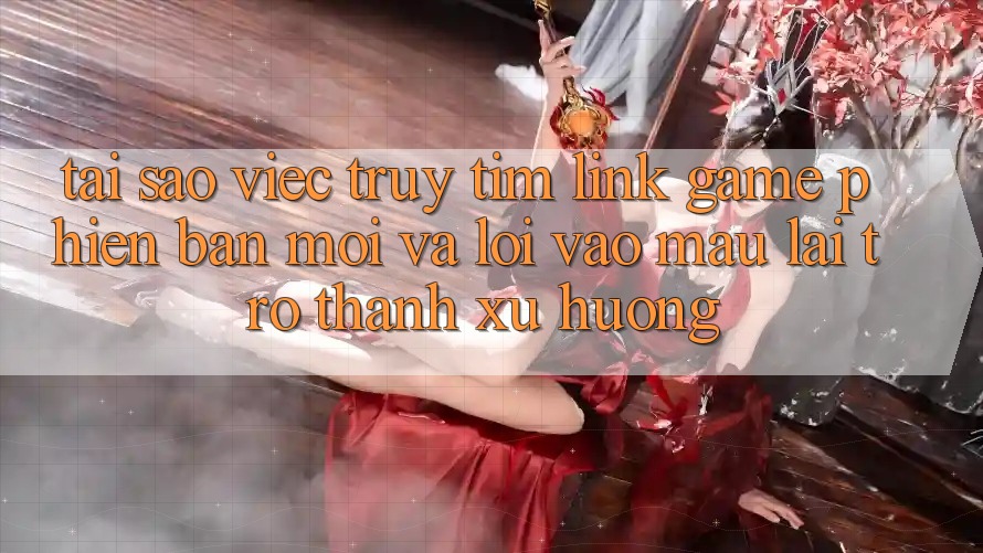Tại sao việc truy tìm “Link Game Phiên bản mới” và “Lối Vào Mau” lại trở thành xu hướng?