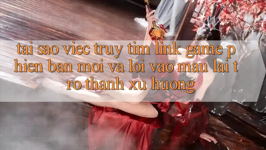 Tại sao việc truy tìm “Link Game Phiên bản mới” và “Lối Vào Mau” lại trở thành xu hướng?