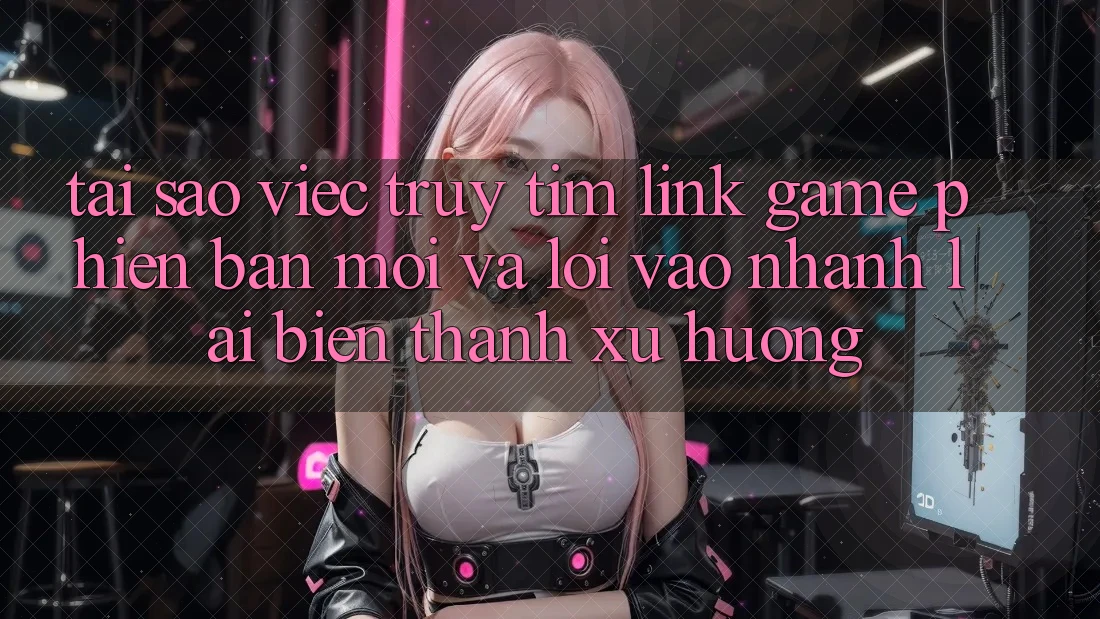 Tại sao việc truy tìm “Link Game Phiên bản mới” và “Lối Vào Nhanh” lại biến thành xu hướng?