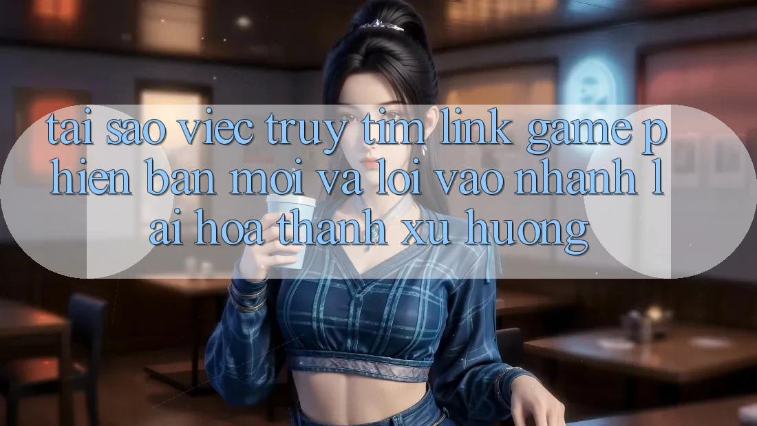 Tại sao việc truy tìm “Link Game Phiên bản mới” và “Lối Vào Nhanh” lại hóa thành xu hướng?