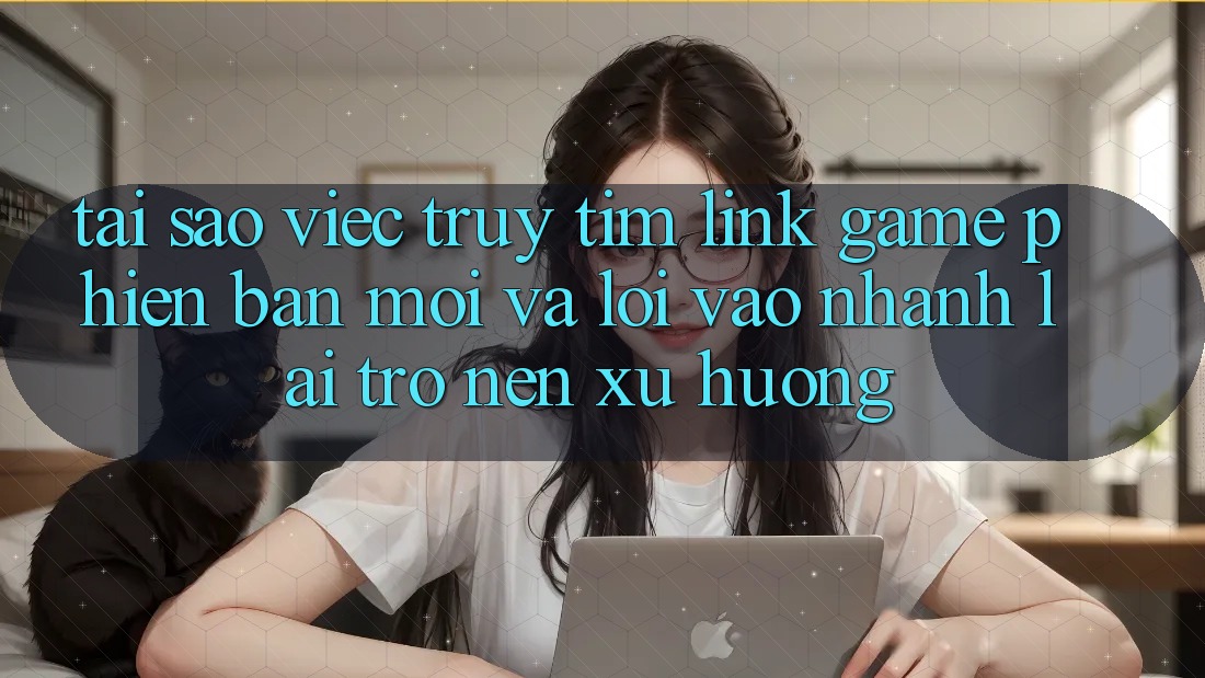 Tại sao việc truy tìm “Link Game Phiên bản mới” và “Lối Vào Nhanh” lại trở nên xu hướng?