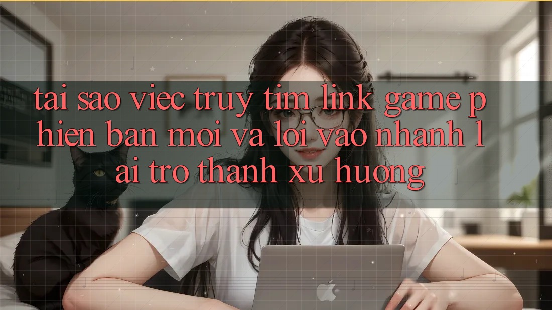 Tại sao việc truy tìm “Link Game Phiên bản mới” và “Lối Vào Nhanh” lại trở thành xu hướng?