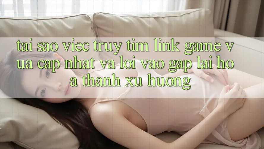 Tại sao việc truy tìm “Link Game Vừa cập nhật” và “Lối Vào Gấp” lại hóa thành xu hướng? Tại sao việc truy tìm “Link Game Vừa cập nhật” và “Lối Vào Gấp” lại hóa thành xu hướng?