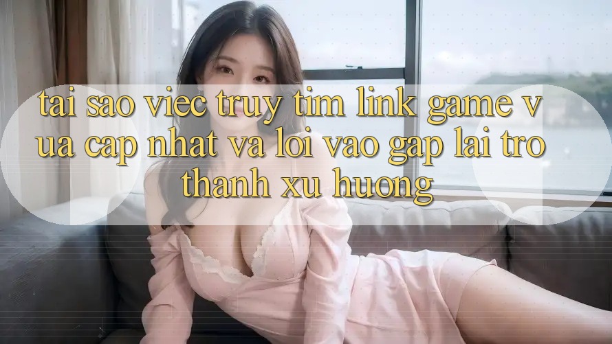 Tại sao việc truy tìm “Link Game Vừa cập nhật” và “Lối Vào Gấp” lại trở thành xu hướng?