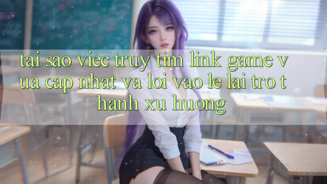 Tại sao việc truy tìm “Link Game Vừa cập nhật” và “Lối Vào Lẹ” lại trở thành xu hướng?