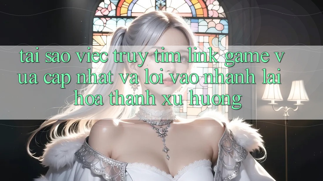 Tại sao việc truy tìm “Link Game Vừa cập nhật” và “Lối Vào Nhanh” lại hóa thành xu hướng?