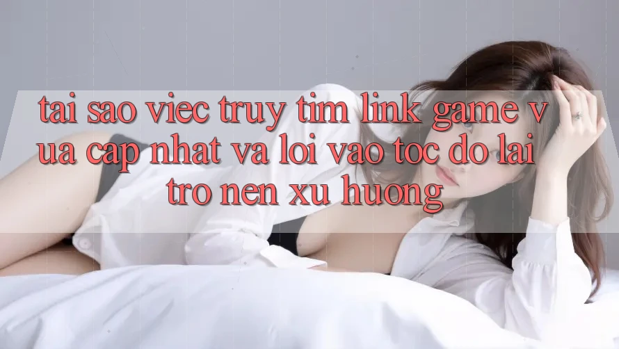 Tại sao việc truy tìm “Link Game Vừa cập nhật” và “Lối Vào Tốc độ” lại trở nên xu hướng?
