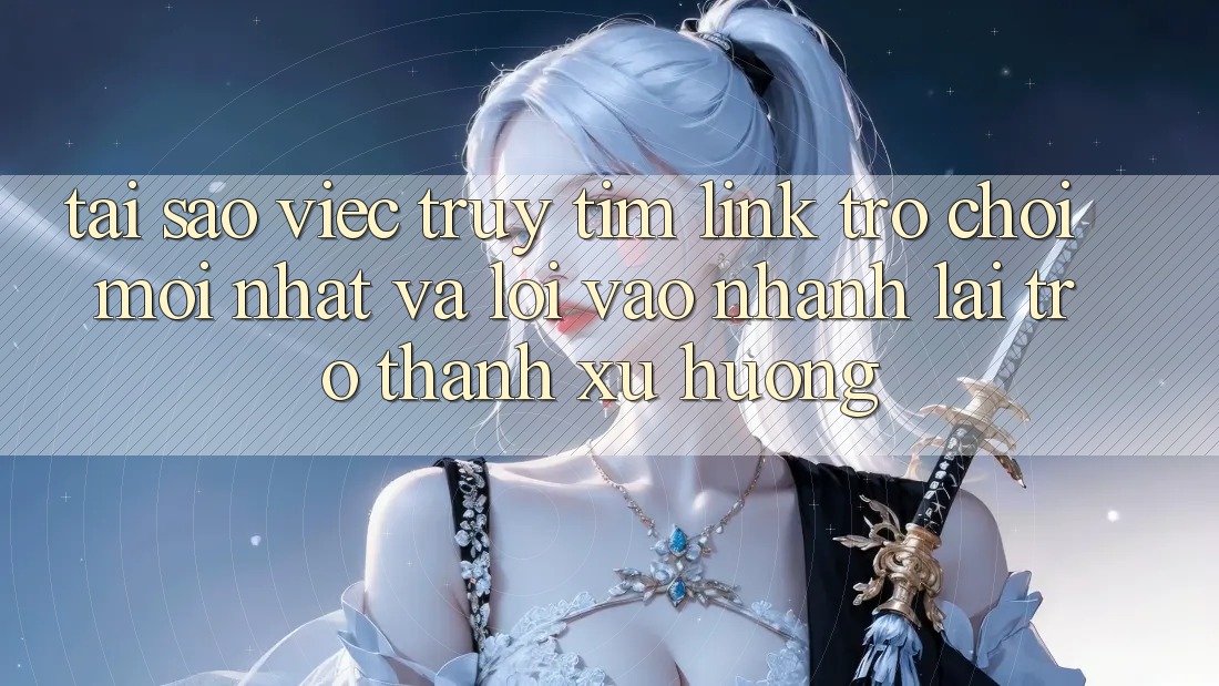 Tại sao việc truy tìm “Link Trò chơi Mới nhất” và “Lối Vào Nhanh” lại trở thành xu hướng?