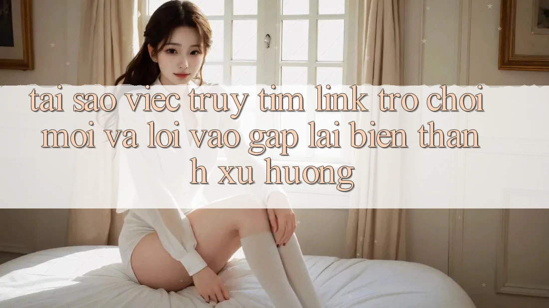 Tại sao việc truy tìm “Link Trò chơi Mới” và “Lối Vào Gấp” lại biến thành xu hướng?