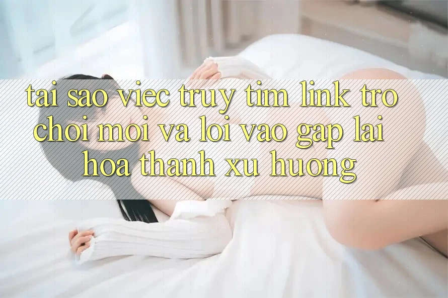 Tại sao việc truy tìm “Link Trò chơi Mới” và “Lối Vào Gấp” lại hóa thành xu hướng?