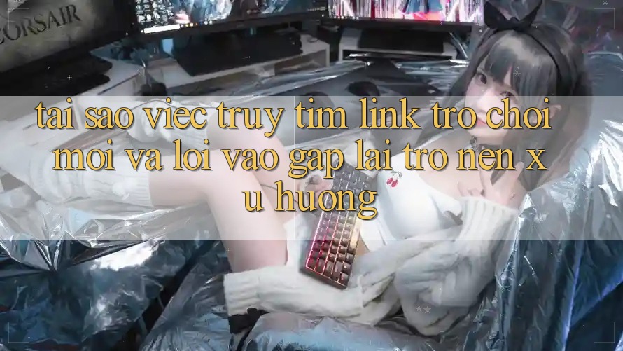 Tại sao việc truy tìm “Link Trò chơi Mới” và “Lối Vào Gấp” lại trở nên xu hướng?