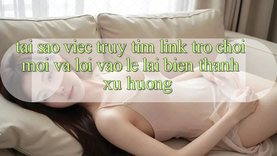 Tại sao việc truy tìm “Link Trò chơi Mới” và “Lối Vào Lẹ” lại biến thành xu hướng?