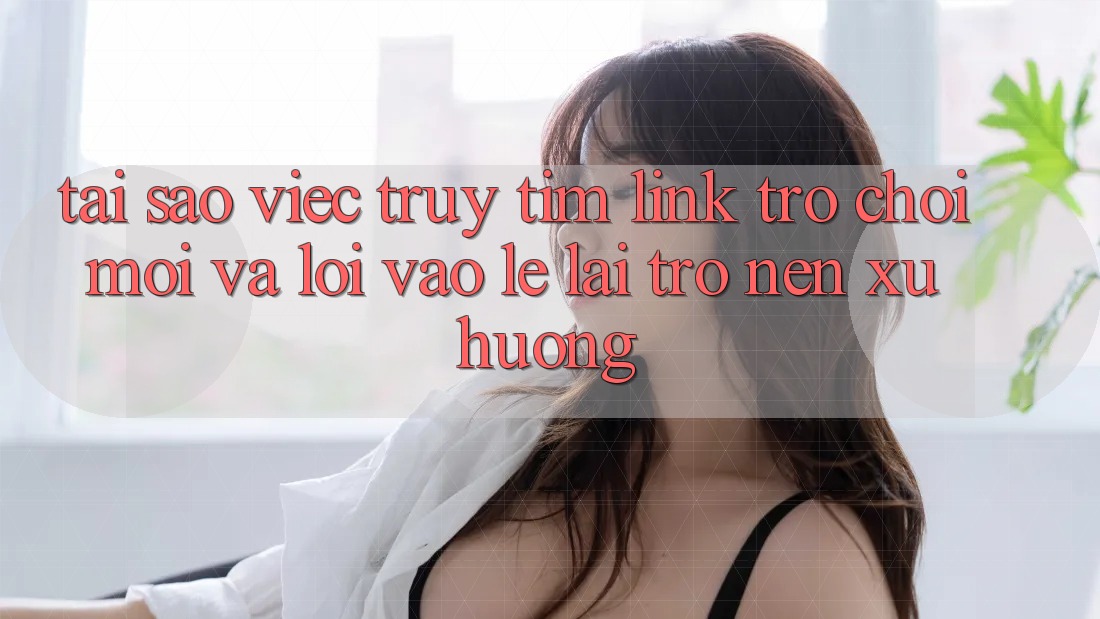Tại sao việc truy tìm “Link Trò chơi Mới” và “Lối Vào Lẹ” lại trở nên xu hướng?