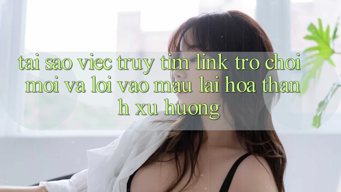 Tại sao việc truy tìm “Link Trò chơi Mới” và “Lối Vào Mau” lại hóa thành xu hướng?