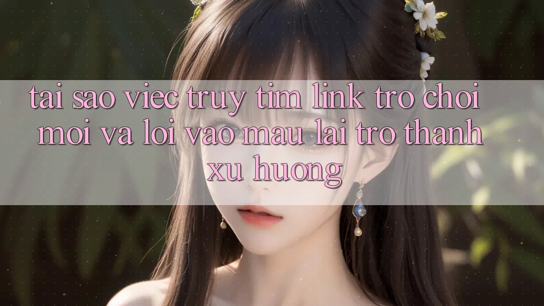 Tại sao việc truy tìm “Link Trò chơi Mới” và “Lối Vào Mau” lại trở thành xu hướng?