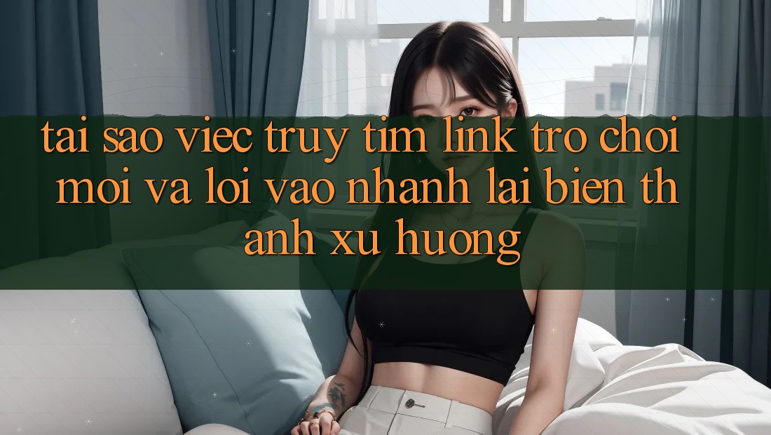 Tại sao việc truy tìm “Link Trò chơi Mới” và “Lối Vào Nhanh” lại biến thành xu hướng?