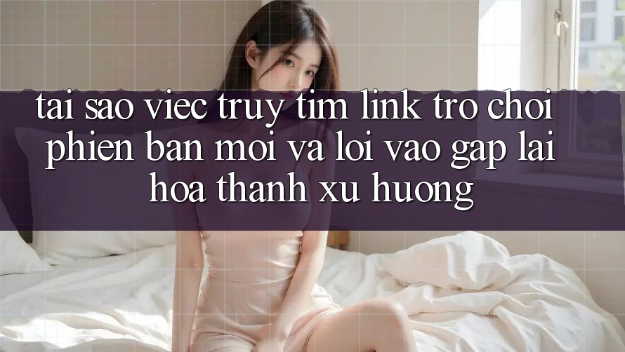 Tại sao việc truy tìm “Link Trò chơi Phiên bản mới” và “Lối Vào Gấp” lại hóa thành xu hướng? Tại sao việc truy tìm “Link Trò chơi Phiên bản mới” và “Lối Vào Gấp” lại hóa thành xu hướng?