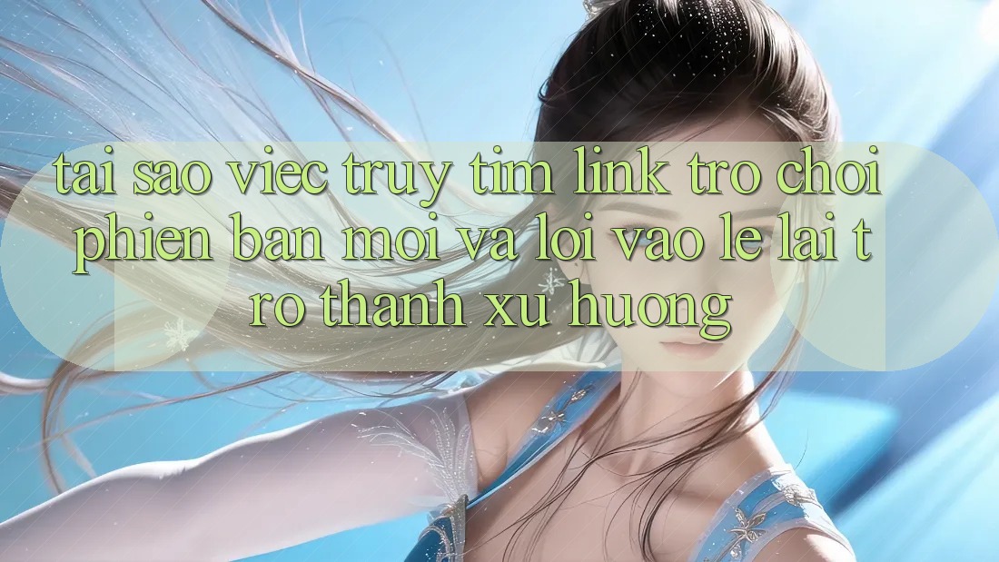 Tại sao việc truy tìm “Link Trò chơi Phiên bản mới” và “Lối Vào Lẹ” lại trở thành xu hướng?