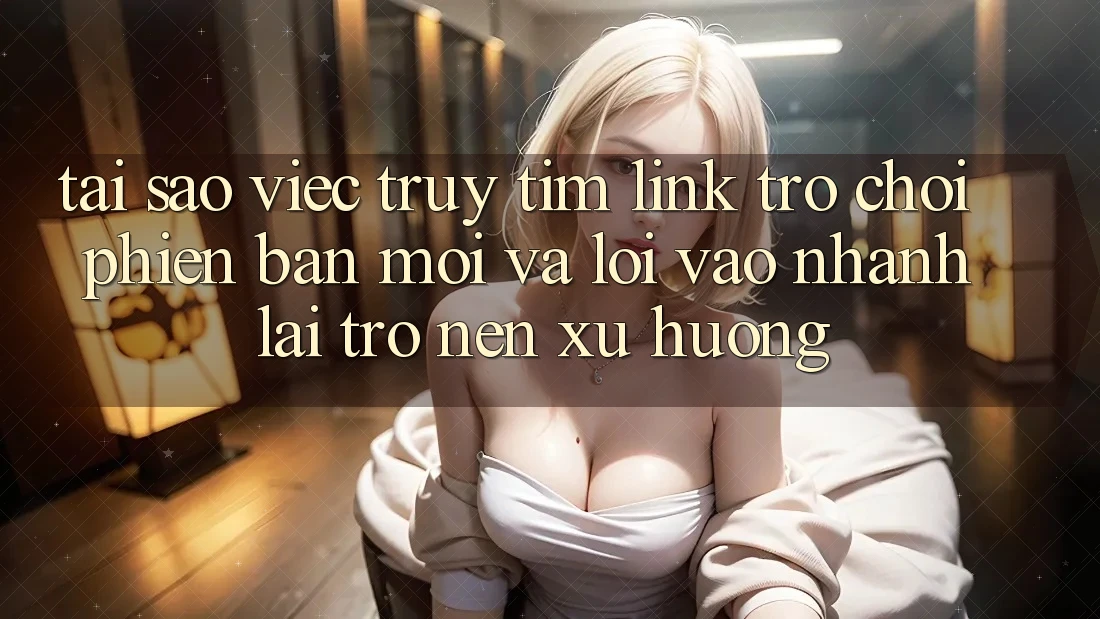 Tại sao việc truy tìm “Link Trò chơi Phiên bản mới” và “Lối Vào Nhanh” lại trở nên xu hướng?