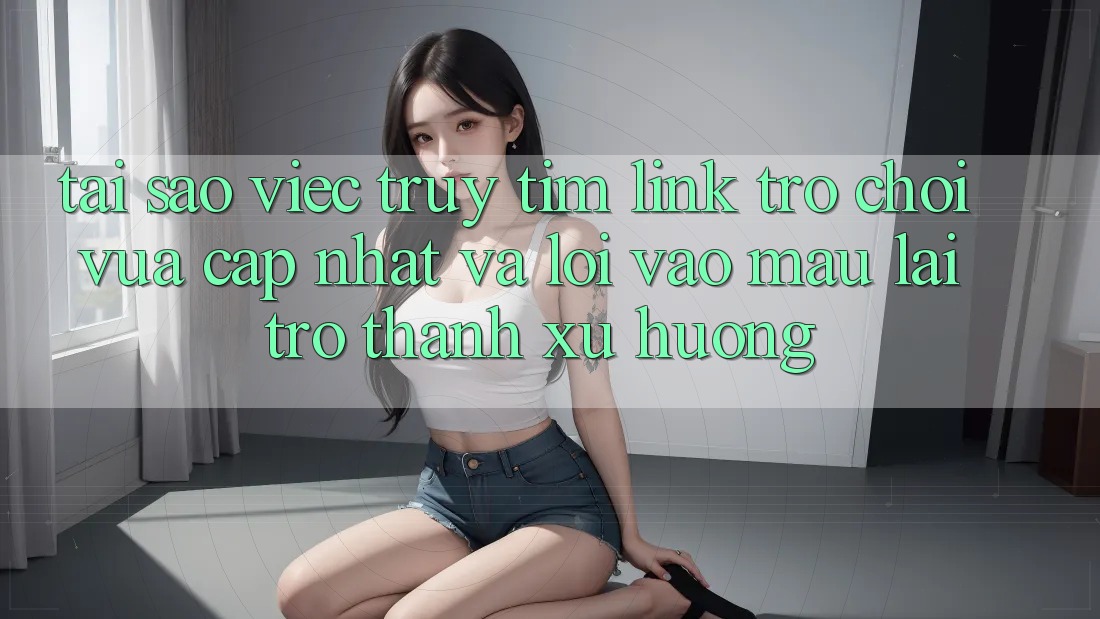 Tại sao việc truy tìm “Link Trò chơi Vừa cập nhật” và “Lối Vào Mau” lại trở thành xu hướng?