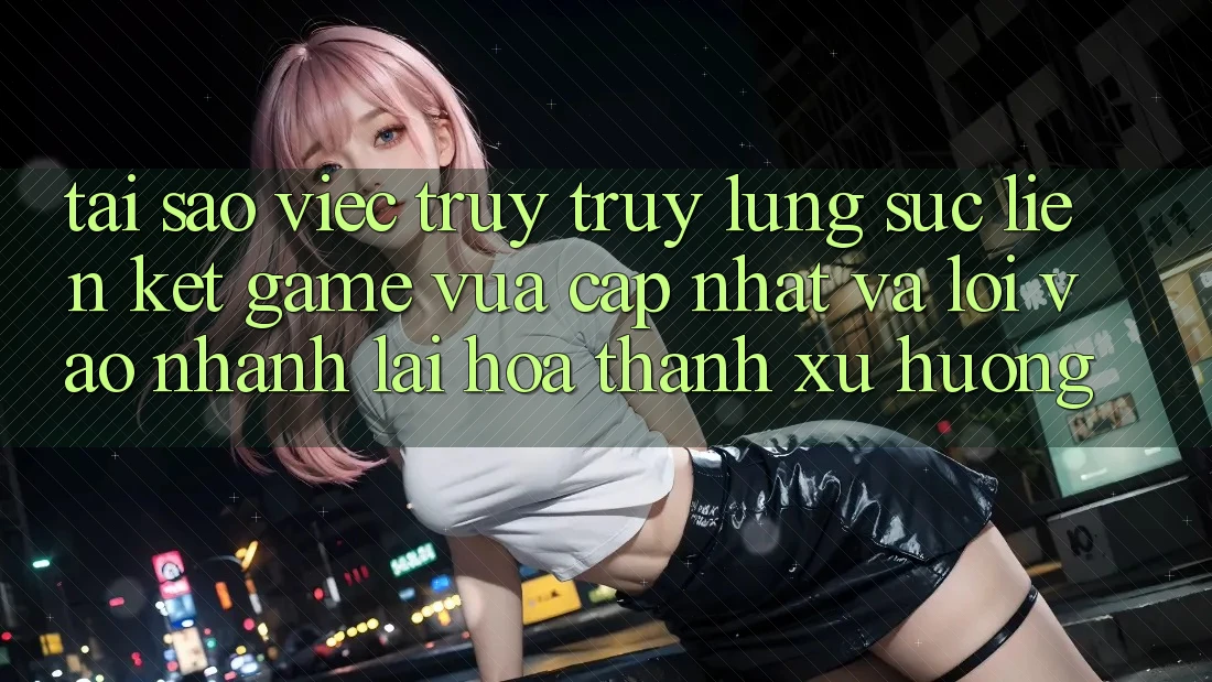 Tại sao việc truy truy lùng sục “Liên kết Game Vừa cập nhật” và “Lối Vào Nhanh” lại hóa thành xu hướng?