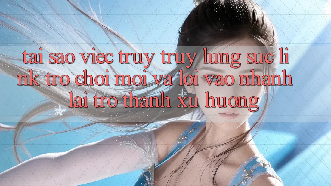 Tại sao việc truy truy lùng sục “Link Trò chơi Mới” và “Lối Vào Nhanh” lại trở thành xu hướng?