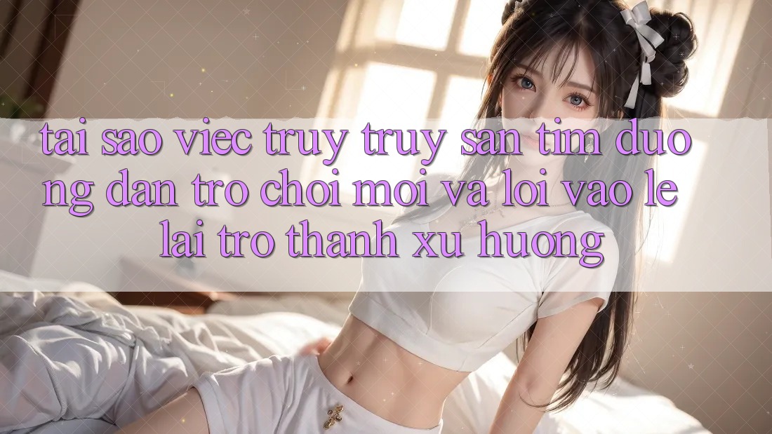 Tại sao việc truy truy săn tìm “Đường dẫn Trò chơi Mới” và “Lối Vào Lẹ” lại trở thành xu hướng?
