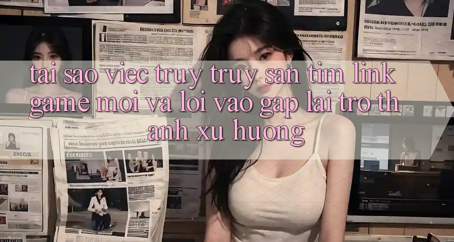 Tại sao việc truy truy săn tìm “Link Game Mới” và “Lối Vào Gấp” lại trở thành xu hướng?