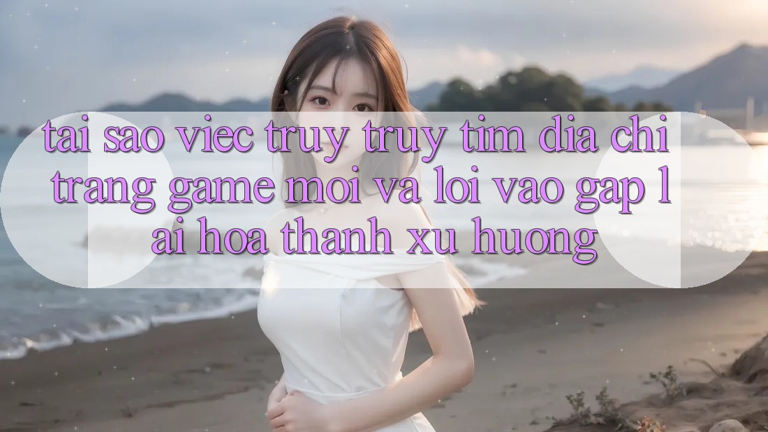 Tại sao việc truy truy tìm “Địa chỉ trang Game Mới” và “Lối Vào Gấp” lại hóa thành xu hướng?