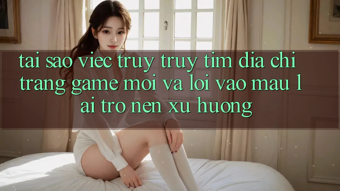 Tại sao việc truy truy tìm “Địa chỉ trang Game Mới” và “Lối Vào Mau” lại trở nên xu hướng?
