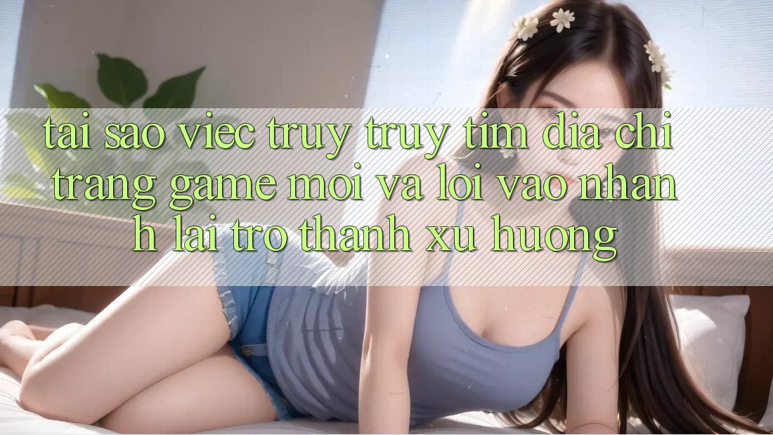 Tại sao việc truy truy tìm “Địa chỉ trang Game Mới” và “Lối Vào Nhanh” lại trở thành xu hướng?