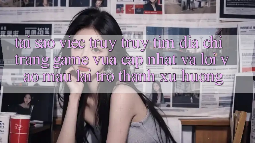 Tại sao việc truy truy tìm “Địa chỉ trang Game Vừa cập nhật” và “Lối Vào Mau” lại trở thành xu hướng?