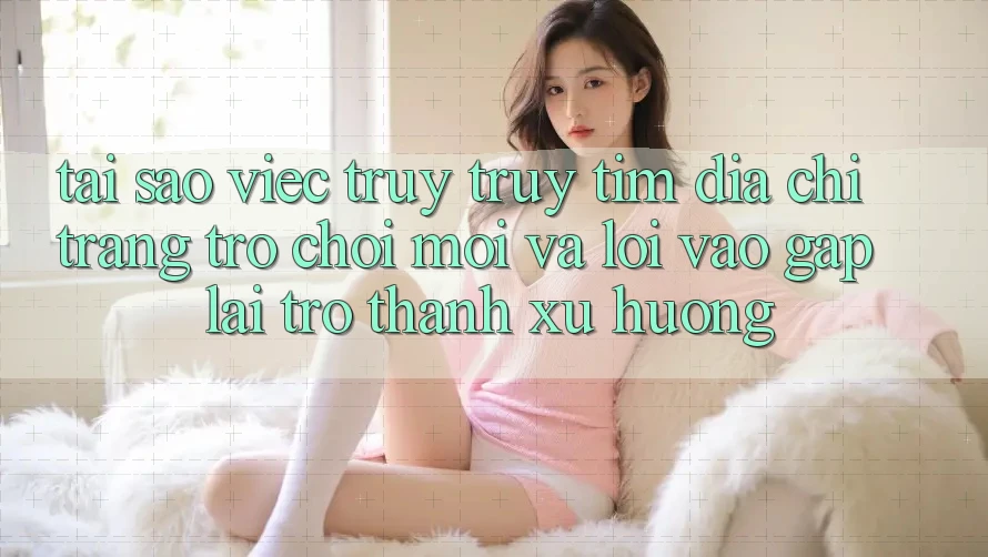 Tại sao việc truy truy tìm “Địa chỉ trang Trò chơi Mới” và “Lối Vào Gấp” lại trở thành xu hướng?