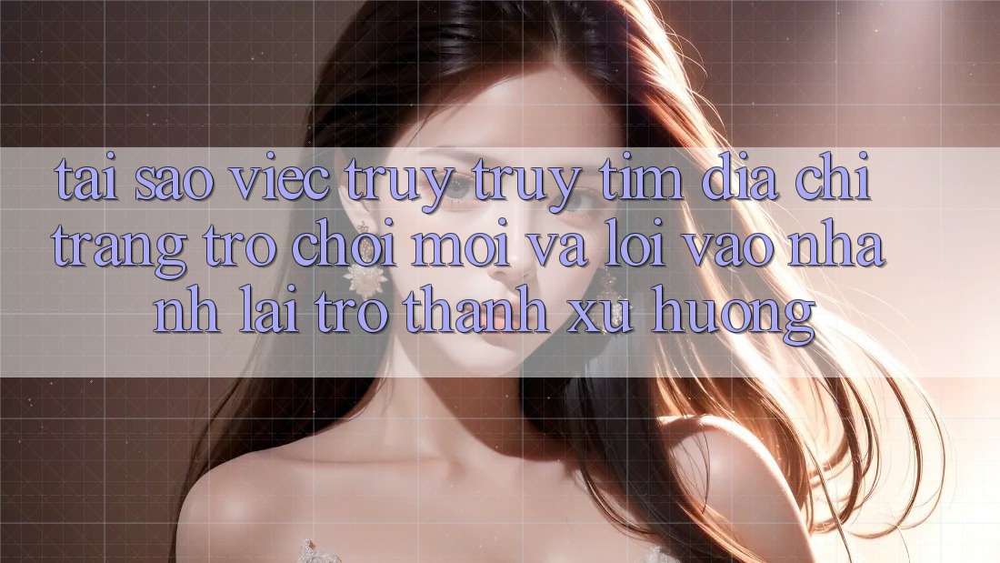 Tại sao việc truy truy tìm “Địa chỉ trang Trò chơi Mới” và “Lối Vào Nhanh” lại trở thành xu hướng?