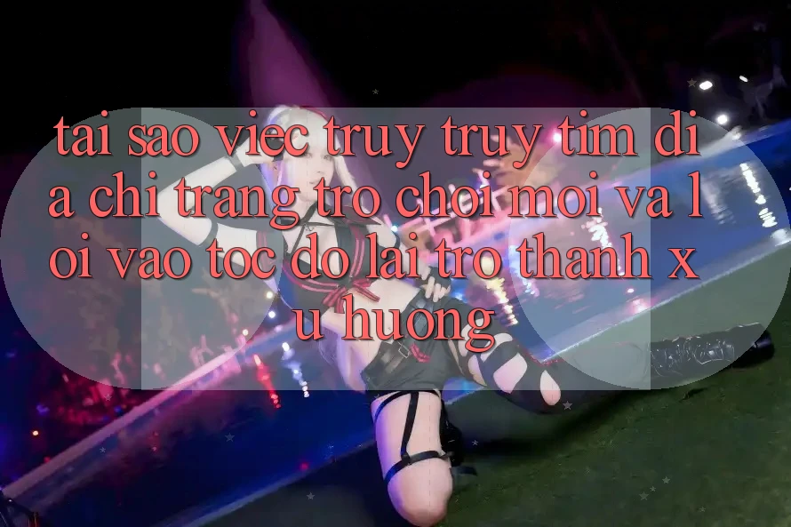 Tại sao việc truy truy tìm “Địa chỉ trang Trò chơi Mới” và “Lối Vào Tốc độ” lại trở thành xu hướng? Tại sao việc truy truy tìm “Địa chỉ trang Trò chơi Mới” và “Lối Vào Tốc độ” lại trở thành xu hướng?
