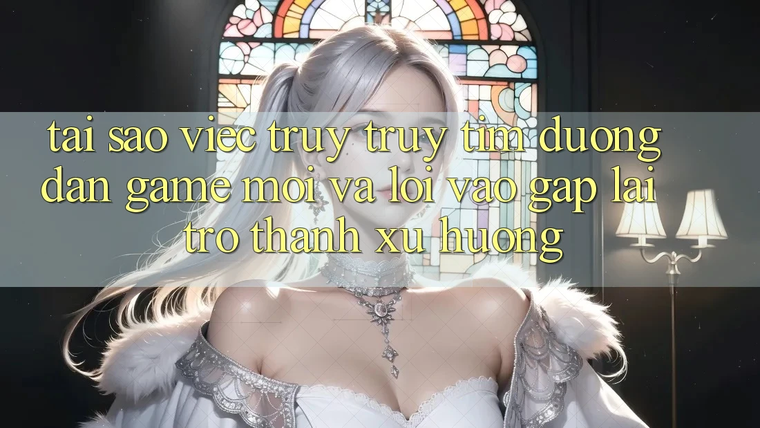 Tại sao việc truy truy tìm “Đường dẫn Game Mới” và “Lối Vào Gấp” lại trở thành xu hướng?