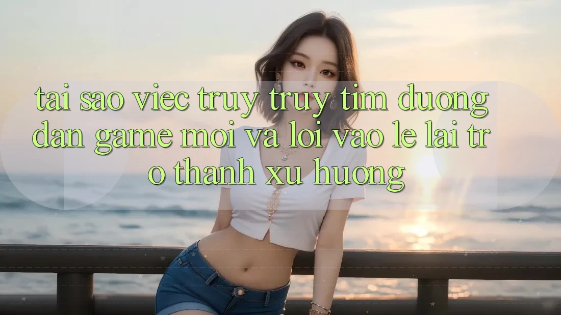 Tại sao việc truy truy tìm “Đường dẫn Game Mới” và “Lối Vào Lẹ” lại trở thành xu hướng?