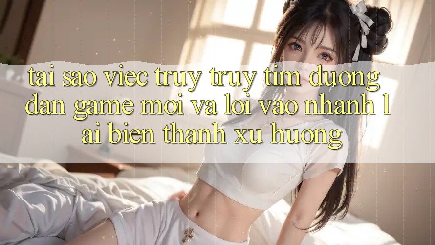 Tại sao việc truy truy tìm “Đường dẫn Game Mới” và “Lối Vào Nhanh” lại biến thành xu hướng? Tại sao việc truy truy tìm “Đường dẫn Game Mới” và “Lối Vào Nhanh” lại biến thành xu hướng?