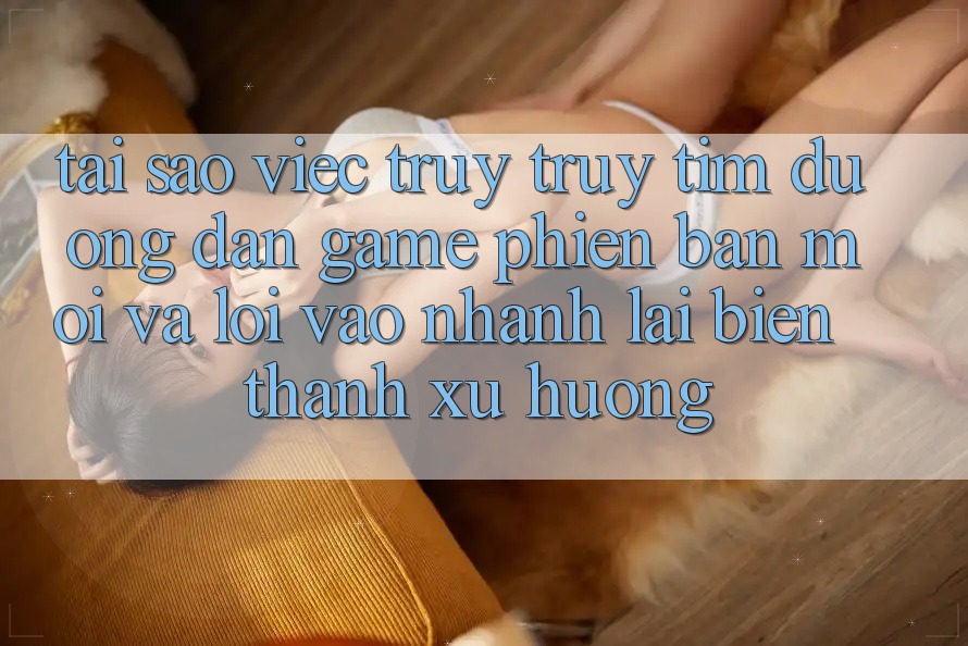 Tại sao việc truy truy tìm “Đường dẫn Game Phiên bản mới” và “Lối Vào Nhanh” lại biến thành xu hướng?