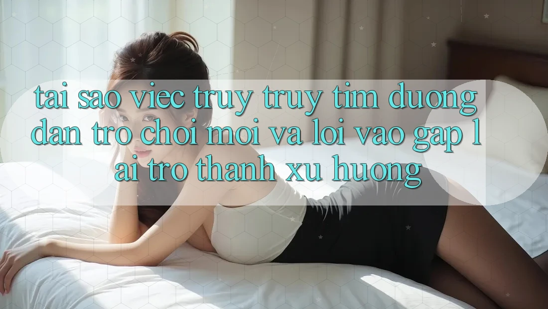 Tại sao việc truy truy tìm “Đường dẫn Trò chơi Mới” và “Lối Vào Gấp” lại trở thành xu hướng?