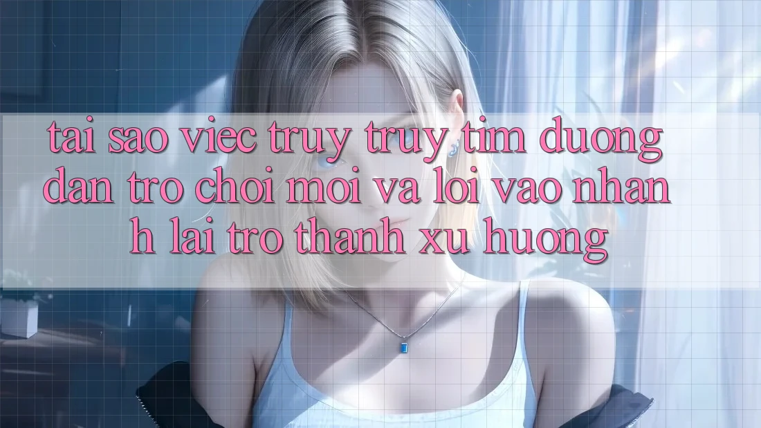 Tại sao việc truy truy tìm “Đường dẫn Trò chơi Mới” và “Lối Vào Nhanh” lại trở thành xu hướng?