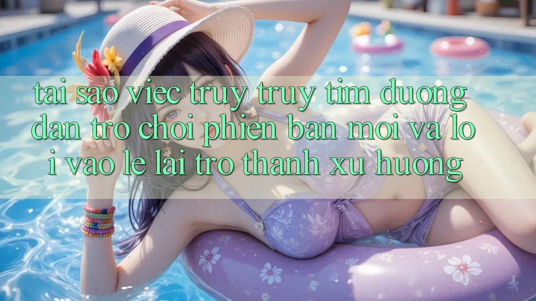 Tại sao việc truy truy tìm “Đường dẫn Trò chơi Phiên bản mới” và “Lối Vào Lẹ” lại trở thành xu hướng?