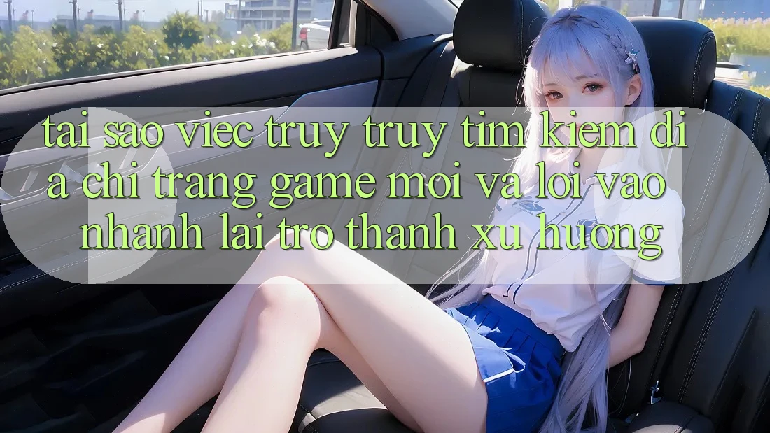 Tại sao việc truy truy tìm kiếm “Địa chỉ trang Game Mới” và “Lối Vào Nhanh” lại trở thành xu hướng?