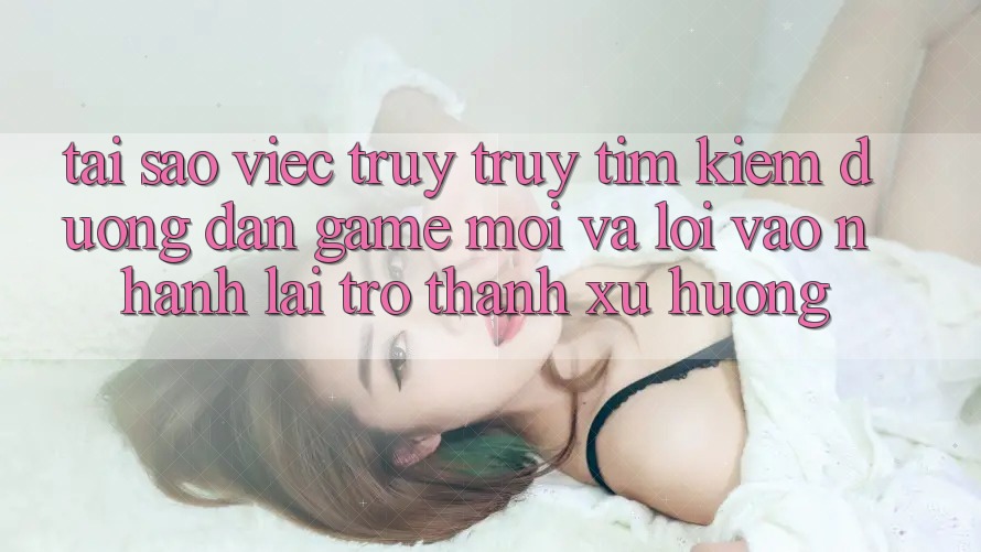 Tại sao việc truy truy tìm kiếm “Đường dẫn Game Mới” và “Lối Vào Nhanh” lại trở thành xu hướng?